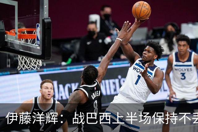 伊藤洋辉：战巴西上半场保持不丢球，下半场自然会有可乘之机