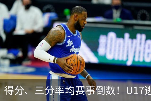 得分、三分率均赛事倒数！U17逃不过中国男篮宿命，打硬仗就拉胯