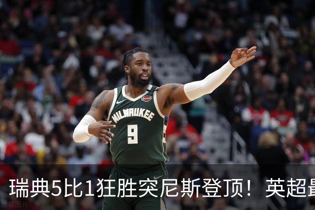 瑞典5比1狂胜突尼斯登顶！英超最贵球员独造3球，替补球员17秒神迹
